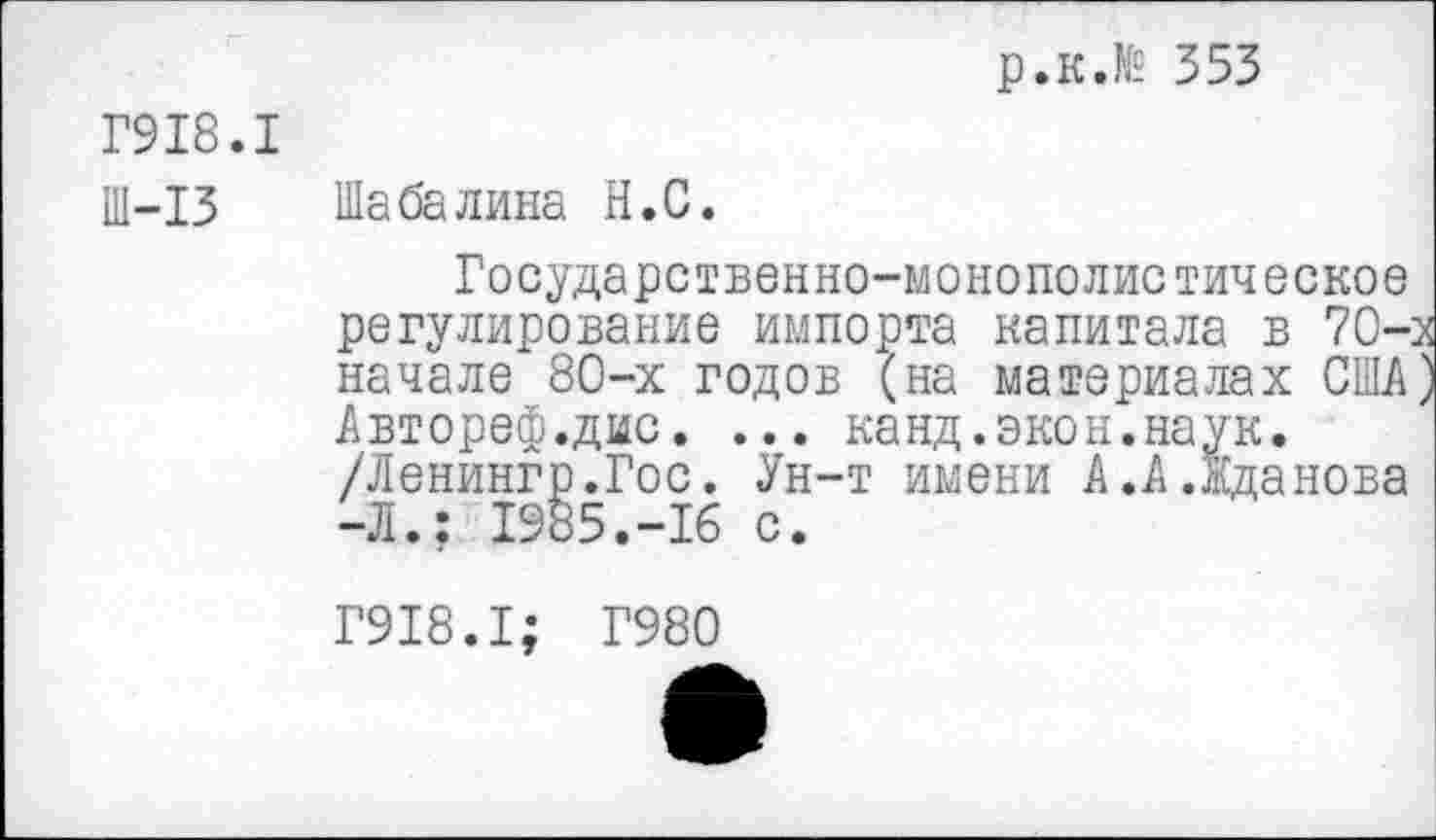 ﻿р.к.№ 353
Г918.1
Ш-13 Шабалина Н.С.
Государственно-монополистическое регулирование импорта капитала в 70-начале 80-х годов (на материалах США Автореф.дис. ... канд.экон.наук. /Ленингр.Гос. Ун-т имени А.А.Жданова -Л.; 1985.-16 с.
Г918.1; Г980